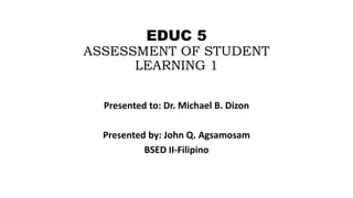 EDUC 5
ASSESSMENT OF STUDENT
LEARNING 1
Presented to: Dr. Michael B. Dizon
Presented by: John Q. Agsamosam
BSED II-Filipino
 