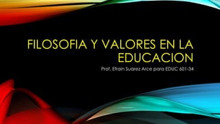 FILOSOFIA Y VALORES EN LA 
EDUCACION 
Prof. Efrain Suarez Arce para EDUC 601-34 
 