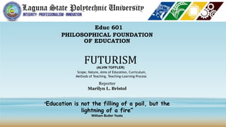 Educ 601
PHILOSOPHICAL FOUNDATION
OF EDUCATION
FUTURISM
(ALVIN TOFFLER)
Reporter
Marilyn L. Bristol
Scope, Nature, Aims of Education, Curriculum,
Methods of Teaching, Teaching-Learning Process
“Education is not the filling of a pail, but the
lightning of a fire”
William Butler Yeats
 