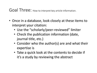 Goal Three: How to interpret key article information.
• Once in a database, look closely at these items to
interpret your citation:
• Use the “scholarly/peer-reviewed” limiter
• Check the publication information (date,
journal title, etc.)
• Consider who the author(s) are and what their
expertise is
• Take a quick look at the contents to decide if
it’s a study by reviewing the abstract
 