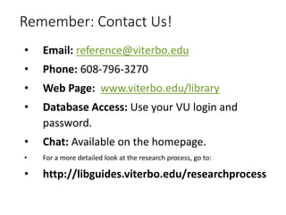 Remember: Contact Us!
• Email: reference@viterbo.edu
• Phone: 608-796-3270
• Web Page: www.viterbo.edu/library
• Database Access: Use your VU login and
password.
• Chat: Available on the homepage.
• For a more detailed look at the research process, go to:
• http://libguides.viterbo.edu/researchprocess
 