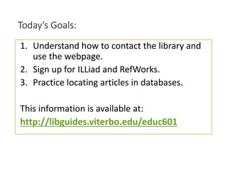 Today’s Goals:
1. Understand how to contact the library and
use the webpage.
2. Sign up for ILLiad and RefWorks.
3. Practice locating articles in databases.
This information is available at:
http://libguides.viterbo.edu/educ601
 