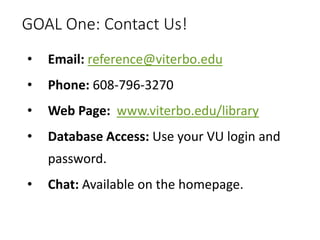 GOAL One: Contact Us!
• Email: reference@viterbo.edu
• Phone: 608-796-3270
• Web Page: www.viterbo.edu/library
• Database Access: Use your VU login and
password.
• Chat: Available on the homepage.
 