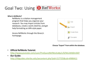 Goal Two: Using
• Official RefWorks Tutorial:
http://www.youtube.com/user/ProQuestRefWorks#p/c/0/MuVb9j0mX6Y
• Our Guide:
http://libguides.viterbo.edu/aecontent.php?pid=217725&sid=4900411
What is RefWorks?
RefWorks is a citation management
program that helps you organize your
research. You may import articles from
databases, create a work cited list, and get
help formatting an APA-style paper.
Access RefWorks through the library’s
homepage.
Choose “Export” from within the database.
 