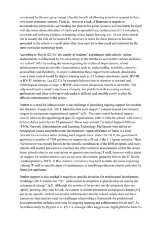 maintained by the next government it has the benefit of allowing schools to respond to their own socio-economic context. There is, however a lack of literature in regards to accountability and policies surrounding the plan at this point. Schools will inevitably be faced with decisions about allocation of funds and responsibilities, continuation of 1:1 initiatives, hardware and software choices, m-learning versus laptop learning, etc. In my own context this is usually the role of the head of IT, however in order for these choices to become grounded in the school’s overall vision they may need to be discussed and endorsed by the cross-curricular technology team. 
According to Moyle (2010) “the quality of students’ experiences with schools’ online environments is influenced by the consistency of the interfaces used within various locations in a school” (45). In making decisions regarding the technical requirements, school administrators need to consider characteristics such as; sustainability, reliability, security, accessibility and flexibility. In order to determine these requirements schools should also have a clear central model for digital learning such as 1:1 laptops, macbooks, ipads, BYOD or BYOT initiatives. Lee (2013) for example believes that in response to societal and technological changes a move to BYOT (and a more ubiquitous model) is inevitable. Not only would such a model raise issues of equity, but problems with accessing content, applications and other software would make it difficult and possibly costly to plan for efficient infrastructure in the school. 
Further to a need for infrastructure is the challenge of providing ongoing support for teachers and students. Voogt et.al. (2011) Identifies that such support “extends beyond just technical support to incorporate organisational support” (p7). The provision of technical support usually relies on the appointing of specific organisational roles within the school, with clearly defined duties and roles for IT personnel. These may include Technical Support Officers (TSO), Network Administrators and Learning Technology Facilitators who advise on pedagogical issues and professional development. Again allocation of funds is a clear concern for executives when creating such support roles. Under the DER, the government appointed a number of TSO positions to support the roll out of the 1:1 laptop initiative. Their role however was mostly limited to the specific coordination of the DER program, and many schools still needed personnel to maintain the other technical requirements within the school. Some schools elect to use contractors or appoint non-teaching IT staff, however with a strain on budgets for smaller schools such as my own, this burden generally falls to the IT faculty (dandolopartners, 2012). In this instance, executives may need to make decisions regarding training IT staff in specific areas of maintenance, or redefining selection criteria and roles for future job applicants. 
Further support is also needed in regards to specific direction for professional development. Prestridge (2013) claims that “ICT professional development is perceived as an avenue for pedagogical change” (p2). Although the number of in-service and development days are rapidly growing, they tend to lack the content to initiate permanent pedagogical change (p5) and in my specific context can require infrastructure that the school simply does not have. Executives then need to meet the challenges of providing a framework for professional development that includes provision for ongoing learning and collaboration for all staff. An Australian study by Pegrum et.al. (2013), amongst other suggestions, highlighted the benefits  