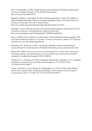 Owen, P.S and Demb, A. (2004). Change Dynamics and Leadership in Technology Implementation. The Journal of Higher Education, 75 (6), 636-666. Retrieved from http://www.jstor.org/stable/3838771 
Pegrum,M., Oakley,G., and Faulkner, R. (2013). Schools going mobile: A study of the adoption of mobile handheld technologies in Western Australian independent schools. Australasian Journal of Educational Technology, 29(1), 66-81. Retrieved from http://www.ascilite.org.au/ajet/submission/index.php/AJET/article/view/64/25 
Prestridge, S. (2013). Three key elements in ICT professional Development. International Society for Technology in Education: Expanding horizons. Retrieved online from http://www.isteconference.org/2012/uploads/KEY_70082891/threePD.pdf 
Reid, A. (2009). Is this a revolution? A critical analysis of the Rudd national education agenda. 2009 ACSA National Biennial Conference Curriculum: a national conversation. Canberra, ACT. Retrieved from http://www.acsa.edu.au/pages/page484.asp 
Richardson, J.W., & McLeod, S. (2011). Technology Leadership in Native American Schools. Journal of Research in Rural Education, 26(7).Retrieved from http://jrre.psu.edu/articles/26-7.pdf. 
Smiley, R.W. (2009). Characteristics of systems and leadership in K-12 public school educational technology programs: understanding data use, decision making and contextual factors (doctoral dissertation). Available from Proquest (UMI No.3400032). 
Towndrow, P.A., and Valance, M. (2013). Making the right decisions: leadership in 1-to-1 computing in education. International Journal of Educational Management, 27 (3), 260-272. DOI 10.1108/09513541311306477 
Voogt, J., Knezek,G., Cox, M., Knezek, D. & Brummelhuis, A.T. (2011). Under which conditions does ICT have a positive effect on teaching and learning? A Call to Action. Journal of computer assisted learning, 29 (1), 1-12. DOI: 10.1111/j.1365-2729.2011.00453.x 

