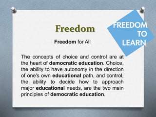 Freedom
Freedom for All
The concepts of choice and control are at
the heart of democratic education. Choice,
the ability to have autonomy in the direction
of one's own educational path, and control,
the ability to decide how to approach
major educational needs, are the two main
principles of democratic education.
 