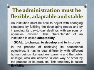 The administration must be
flexible, adaptable and stable
An institution must be able to adjust with changing
situations by fulfilling the developing needs and by
improving its day-to-day dealings with persons or
agencies involved. This characteristic of an
institution is called adaptability.
GOAL: to change, to develop and to improve
In the process of achieving its educational
objectives, it has to deal differently with different
human beings like teachers, parents and the public
at large, who are affected in one way or other by
the process or its products. This tendency is called
flexibility.
 