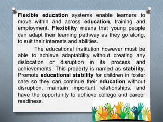 Flexible education systems enable learners to
move within and across education, training and
employment. Flexibility means that young people
can adapt their learning pathway as they go along,
to suit their interests and abilities.
The educational institution however must be
able to achieve adaptability without creating any
dislocation or disruption in its process and
achievements. This property is named as stability.
Promote educational stability for children in foster
care so they can continue their education without
disruption, maintain important relationships, and
have the opportunity to achieve college and career
readiness.
 