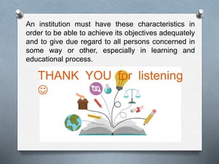 An institution must have these characteristics in
order to be able to achieve its objectives adequately
and to give due regard to all persons concerned in
some way or other, especially in learning and
educational process.
THANK YOU for listening

 
