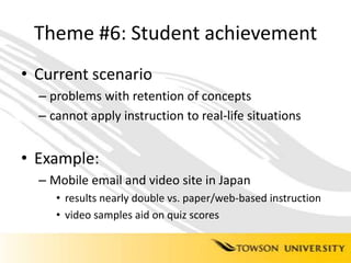 Theme #6: Student achievementCurrent scenarioproblems with retention of conceptscannot apply instruction to real-life situationsExample:Mobile email and video site in Japanresults nearly double vs. paper/web-based instructionvideo samples aid on quiz scores 