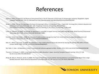 ReferencesBegum, R. (2011). Prospect for Cell Phones as Instructional Tools in the EFL Classroom: A Case Study of Jahangirnagar University, Bangladesh. English Language Teaching, 4(1), 105-115. Retrieved from http://journal.ccsenet.org/index.php/elt/article/view/6958/6939Brown, T. (2004). The role of m-learning in the future of e-learning in Africa. In D. Murphy, R. Carr, J. Taylor & W. Tat-meng (Eds.), Distance education and technology: Issues and practice (pp. 197 - 216). Hong Kong: University of Hong Kong. Retrieved from http://matheasy.webstarts.com/uploads/The_role_of_m-learning_in_the_future_of_e-learning_in_Africa.pdfCavus, N., & Ibrahim, D. (2009). m-Learning: An experiment in using SMS to support learning new English language words. British Journal of Educational Technology, 40(1), 78-91. doi:10.1111/j.1467-8535.2007.00801Kukulska- Hulme, A. & Shield, L. (2008). An overview of mobile assisted language learning: From content delivery to supported collaboration and interaction: Recall 20(3), 271-289. doi: 10.1017/S0958344008000335Nah, K.C., White, P., & Sussex, R. (2008). The potential of using a mobile phone to Access the Internet for learning EFL listening skills within a Korean context. ReCALL, 20(3), 331-347. doi:10.1017/S0958344008000633 Ros I Solé, C., Calic, J., & Neijmann, D. (2010). A social and self-reflective approach to MALL. ReCALL, 22(1), 39-52. doi:10.1017/S0958344009990188Thornton, P., & Houser, C. (2005). Using mobile phones in English education in Japan. Journal of Computer Assisted Learning, 21(3), 217-228. doi:10.1111/j.1365-2729.2005.00129Wang, M., Shen, R., Novak, D., & Pan, X. (2009). The impact of mobile learning on students' learning behaviours and performance: Report from a large blended classroom. British Journal of Educational Technology, 40(4), 673-695. doi:10.1111/j.1467-8535.2008.00846
