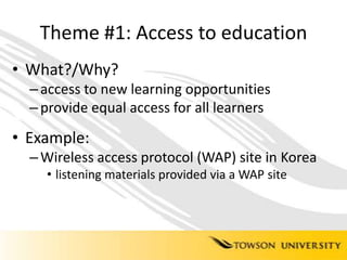 Theme #1: Access to educationWhat?/Why?access to new learning opportunitiesprovide equal access for all learnersExample: Wireless access protocol (WAP) site in Korealistening materials provided via a WAP site