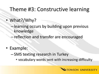 Theme #3: Constructive learningWhat?/Why?learning occurs by building upon previous knowledgereflection and transfer are encouraged Example: SMS texting research in Turkeyvocabulary words sent with increasing difficulty