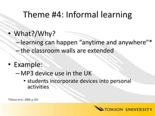 Theme #4: Informal learningWhat?/Why?learning can happen “anytime and anywhere”*the classroom walls are extendedExample: MP3 device use in the UKstudents incorporate devices into personal activities*(Cavus et al., 2009, p. 81)