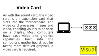 Video Card
As with the sound card, the video
card is an expansion card that
slots into the motherboard. The
video card processes images and
video, enabling visuals to be seen
on a display. Most computers
have basic video and graphics
capabilities built into the
computer's motherboard, but for
faster, more detailed graphics, a
video card is required. Visual
 