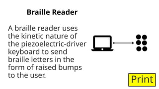 Braille Reader
A braille reader uses
the kinetic nature of
the piezoelectric-driven
keyboard to send
braille letters in the
form of raised bumps
to the user.
Print
 