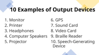 10 Examples of Output Devices
1. Monitor
2. Printer
3. Headphones
4. Computer Speakers
5. Projector
6. GPS
7. Sound Card
8. Video Card
9. Braille Reader
10. Speech-Generating
Device
 