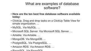 What are examples of database
software?
• Here are the ten best free database software available
today:
• ClickUp. Drag and drop tasks on a ClickUp Table View for
simple organization. ...
• MySQL. Via MySQL. ...
• Microsoft SQL Server. Via Microsoft SQL Server. ...
• Airtable. Via Airtable. ...
• MongoDB. Via MongoDB. ...
• PostgreSQL. Via PostgreSQL. ...
• Amazon RDS. Via Amazon RDS. ...
 