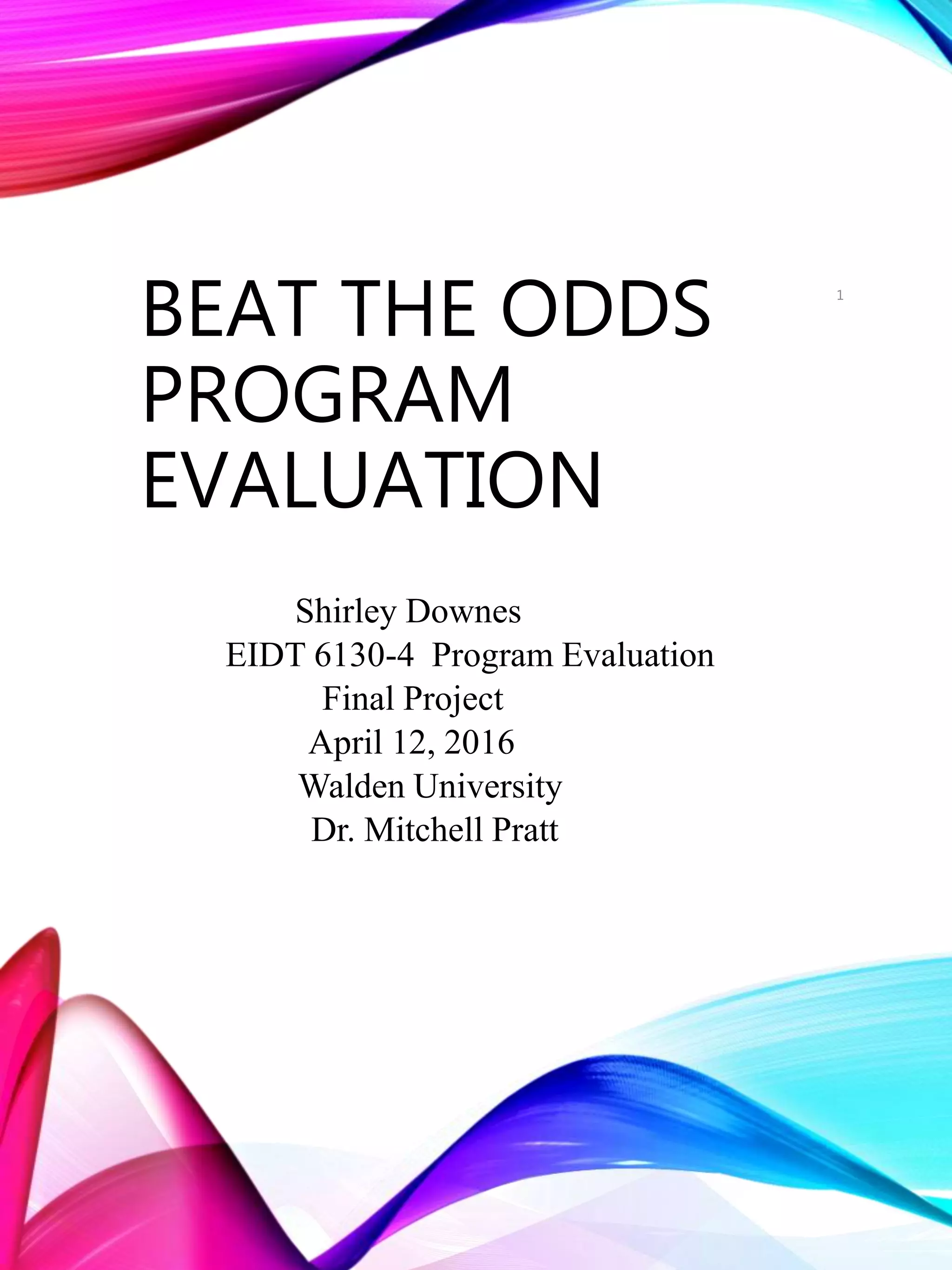 BEAT THE ODDS
PROGRAM
EVALUATION
Shirley Downes
EIDT 6130-4 Program Evaluation
Final Project
April 12, 2016
Walden University
Dr. Mitchell Pratt
1
 