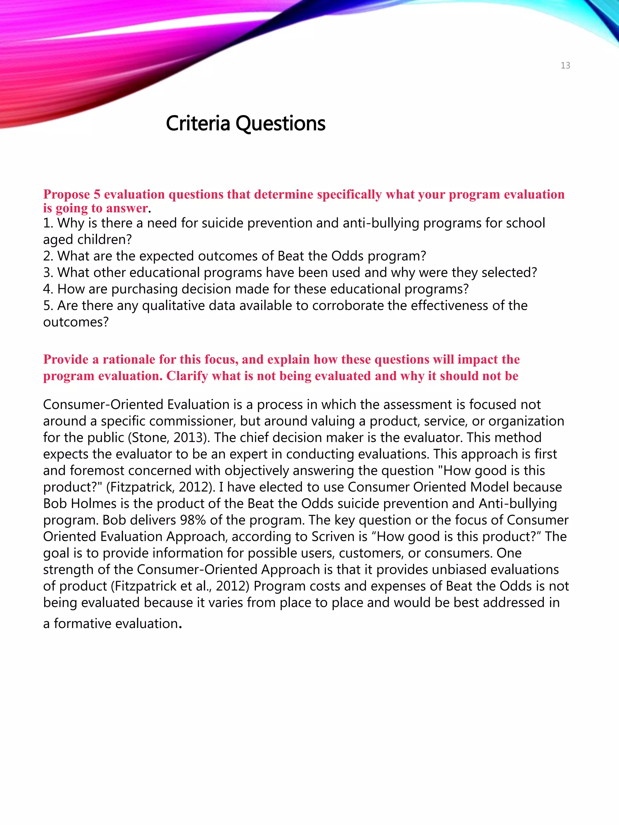 Propose 5 evaluation questions that determine specifically what your program evaluation
is going to answer.
1. Why is there a need for suicide prevention and anti-bullying programs for school
aged children?
2. What are the expected outcomes of Beat the Odds program?
3. What other educational programs have been used and why were they selected?
4. How are purchasing decision made for these educational programs?
5. Are there any qualitative data available to corroborate the effectiveness of the
outcomes?
Provide a rationale for this focus, and explain how these questions will impact the
program evaluation. Clarify what is not being evaluated and why it should not be
Consumer-Oriented Evaluation is a process in which the assessment is focused not
around a specific commissioner, but around valuing a product, service, or organization
for the public (Stone, 2013). The chief decision maker is the evaluator. This method
expects the evaluator to be an expert in conducting evaluations. This approach is first
and foremost concerned with objectively answering the question "How good is this
product?" (Fitzpatrick, 2012). I have elected to use Consumer Oriented Model because
Bob Holmes is the product of the Beat the Odds suicide prevention and Anti-bullying
program. Bob delivers 98% of the program. The key question or the focus of Consumer
Oriented Evaluation Approach, according to Scriven is “How good is this product?” The
goal is to provide information for possible users, customers, or consumers. One
strength of the Consumer-Oriented Approach is that it provides unbiased evaluations
of product (Fitzpatrick et al., 2012) Program costs and expenses of Beat the Odds is not
being evaluated because it varies from place to place and would be best addressed in
a formative evaluation.
Criteria Questions
13
 