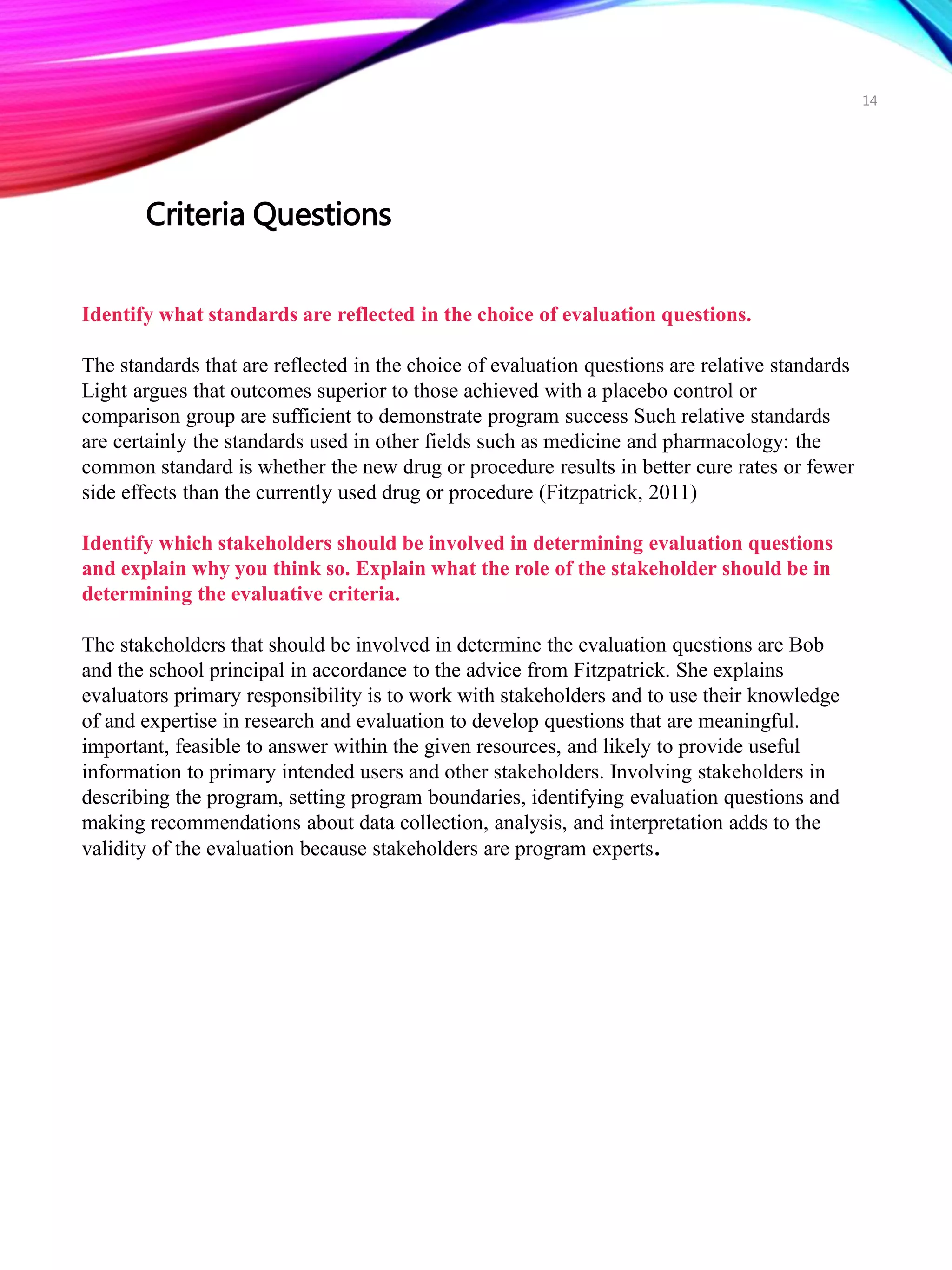 Identify what standards are reflected in the choice of evaluation questions.
The standards that are reflected in the choice of evaluation questions are relative standards
Light argues that outcomes superior to those achieved with a placebo control or
comparison group are sufficient to demonstrate program success Such relative standards
are certainly the standards used in other fields such as medicine and pharmacology: the
common standard is whether the new drug or procedure results in better cure rates or fewer
side effects than the currently used drug or procedure (Fitzpatrick, 2011)
Identify which stakeholders should be involved in determining evaluation questions
and explain why you think so. Explain what the role of the stakeholder should be in
determining the evaluative criteria.
The stakeholders that should be involved in determine the evaluation questions are Bob
and the school principal in accordance to the advice from Fitzpatrick. She explains
evaluators primary responsibility is to work with stakeholders and to use their knowledge
of and expertise in research and evaluation to develop questions that are meaningful.
important, feasible to answer within the given resources, and likely to provide useful
information to primary intended users and other stakeholders. Involving stakeholders in
describing the program, setting program boundaries, identifying evaluation questions and
making recommendations about data collection, analysis, and interpretation adds to the
validity of the evaluation because stakeholders are program experts.
Criteria Questions
14
 