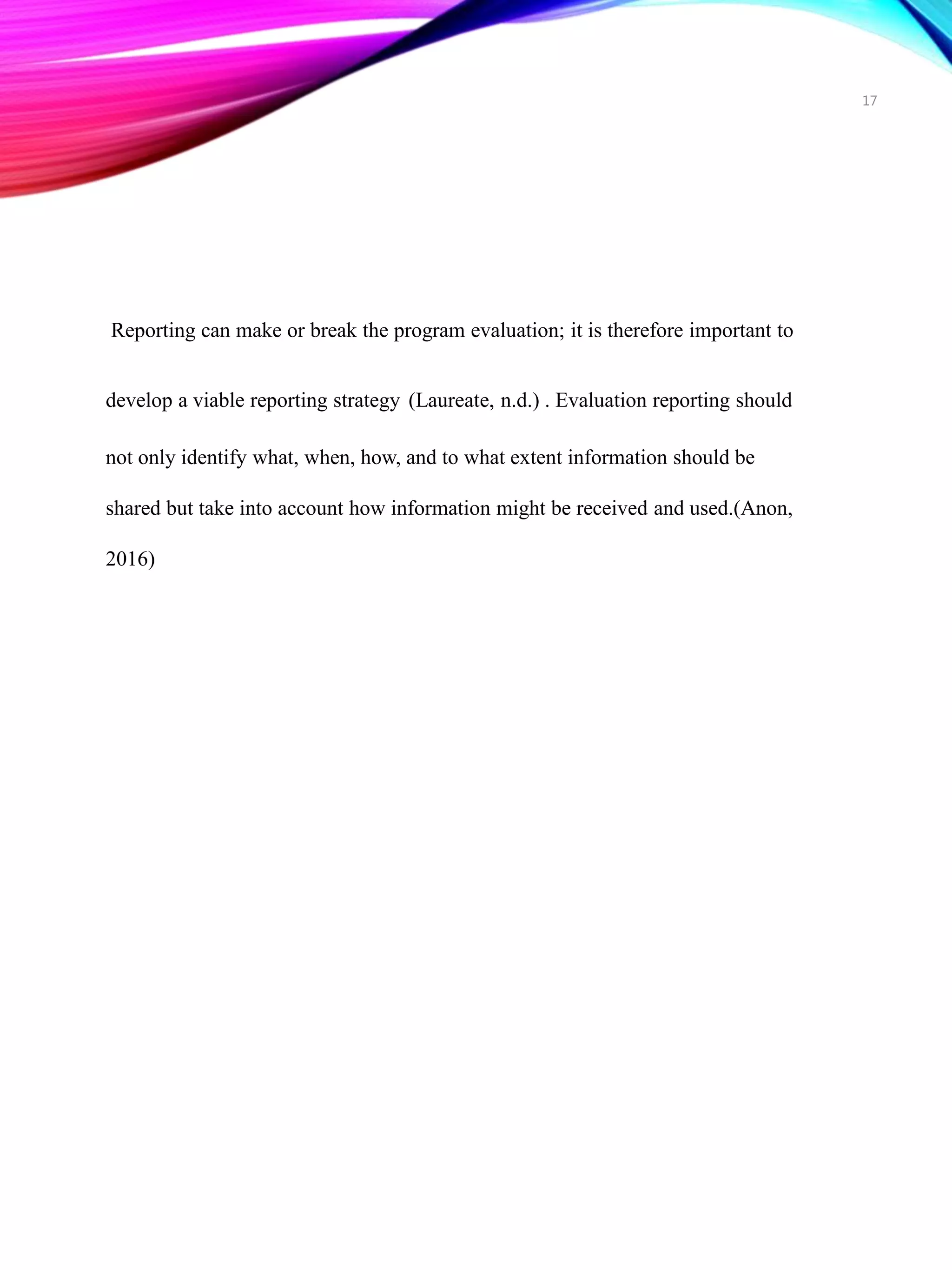 17
Reporting can make or break the program evaluation; it is therefore important to
develop a viable reporting strategy (Laureate, n.d.) . Evaluation reporting should
not only identify what, when, how, and to what extent information should be
shared but take into account how information might be received and used.(Anon,
2016)
 