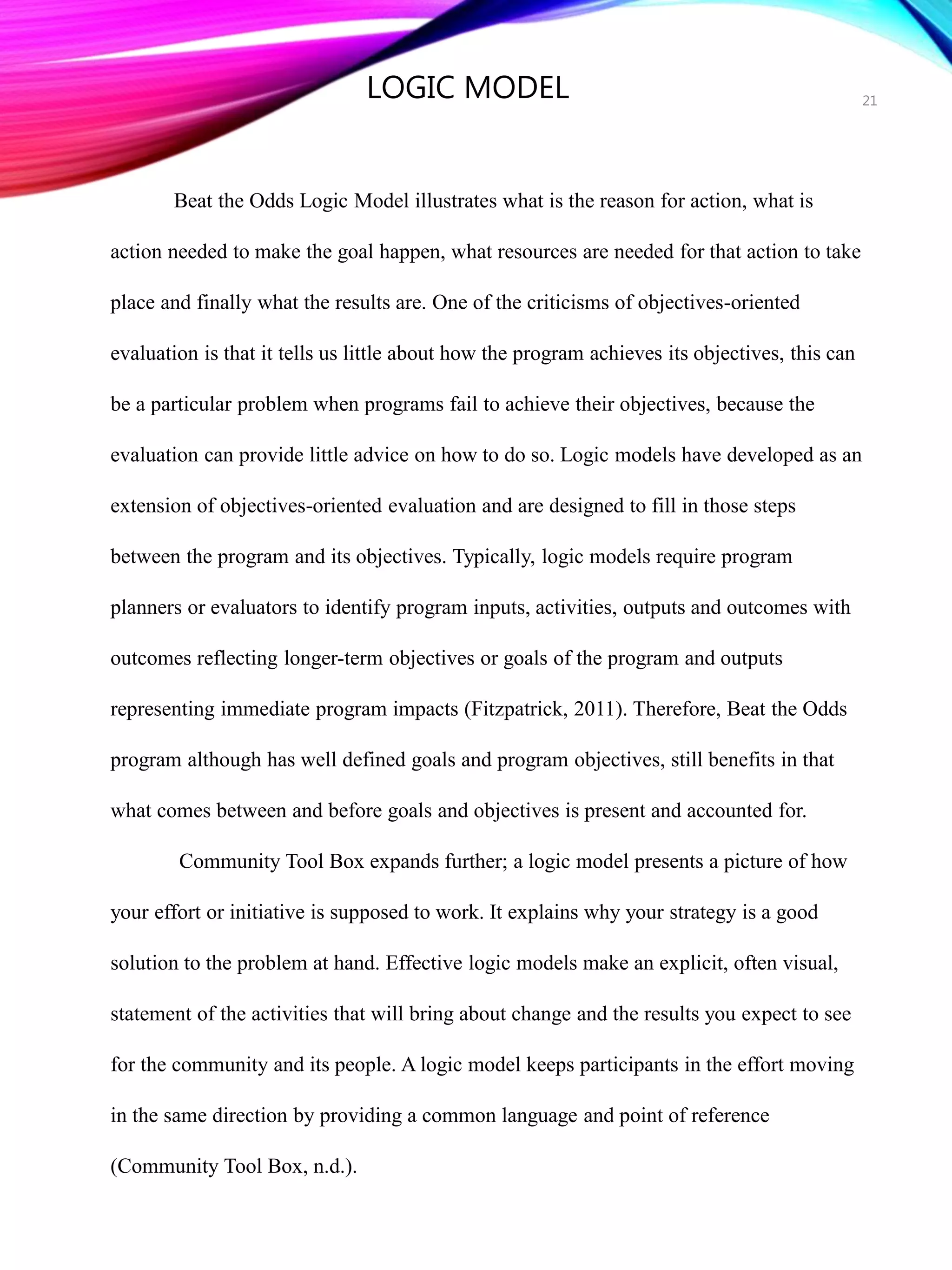 Beat the Odds Logic Model illustrates what is the reason for action, what is
action needed to make the goal happen, what resources are needed for that action to take
place and finally what the results are. One of the criticisms of objectives-oriented
evaluation is that it tells us little about how the program achieves its objectives, this can
be a particular problem when programs fail to achieve their objectives, because the
evaluation can provide little advice on how to do so. Logic models have developed as an
extension of objectives-oriented evaluation and are designed to fill in those steps
between the program and its objectives. Typically, logic models require program
planners or evaluators to identify program inputs, activities, outputs and outcomes with
outcomes reflecting longer-term objectives or goals of the program and outputs
representing immediate program impacts (Fitzpatrick, 2011). Therefore, Beat the Odds
program although has well defined goals and program objectives, still benefits in that
what comes between and before goals and objectives is present and accounted for.
Community Tool Box expands further; a logic model presents a picture of how
your effort or initiative is supposed to work. It explains why your strategy is a good
solution to the problem at hand. Effective logic models make an explicit, often visual,
statement of the activities that will bring about change and the results you expect to see
for the community and its people. A logic model keeps participants in the effort moving
in the same direction by providing a common language and point of reference
(Community Tool Box, n.d.).
21
LOGIC MODEL
 