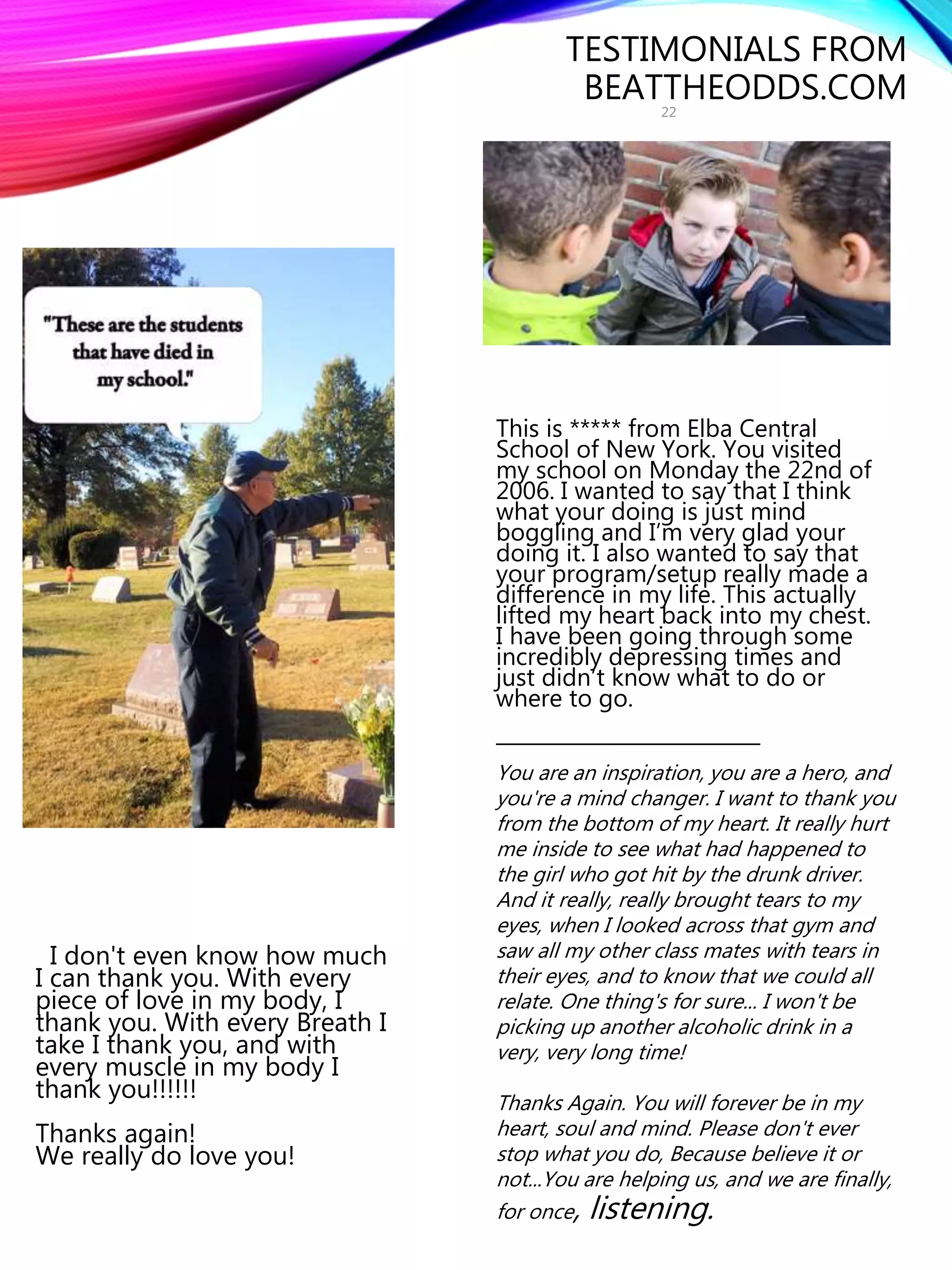 TESTIMONIALS FROM
BEATTHEODDS.COM
This is ***** from Elba Central
School of New York. You visited
my school on Monday the 22nd of
2006. I wanted to say that I think
what your doing is just mind
boggling and I’m very glad your
doing it. I also wanted to say that
your program/setup really made a
difference in my life. This actually
lifted my heart back into my chest.
I have been going through some
incredibly depressing times and
just didn’t know what to do or
where to go.
__________________________
I don't even know how much
I can thank you. With every
piece of love in my body, I
thank you. With every Breath I
take I thank you, and with
every muscle in my body I
thank you!!!!!!
Thanks again!
We really do love you!
You are an inspiration, you are a hero, and
you're a mind changer. I want to thank you
from the bottom of my heart. It really hurt
me inside to see what had happened to
the girl who got hit by the drunk driver.
And it really, really brought tears to my
eyes, when I looked across that gym and
saw all my other class mates with tears in
their eyes, and to know that we could all
relate. One thing's for sure... I won't be
picking up another alcoholic drink in a
very, very long time!
Thanks Again. You will forever be in my
heart, soul and mind. Please don't ever
stop what you do, Because believe it or
not...You are helping us, and we are finally,
for once, listening.
22
 
