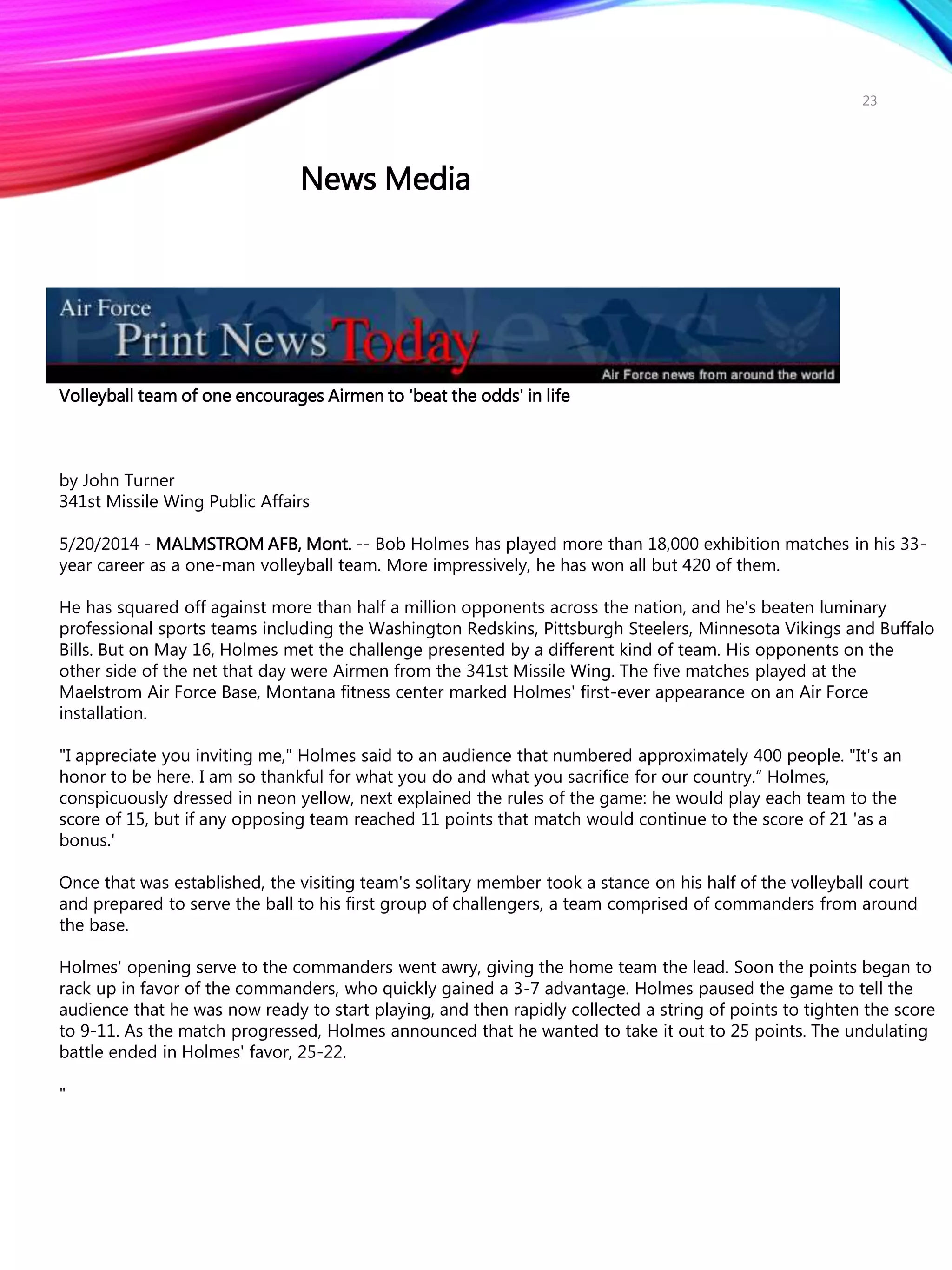 Volleyball team of one encourages Airmen to 'beat the odds' in life
by John Turner
341st Missile Wing Public Affairs
5/20/2014 - MALMSTROM AFB, Mont. -- Bob Holmes has played more than 18,000 exhibition matches in his 33-
year career as a one-man volleyball team. More impressively, he has won all but 420 of them.
He has squared off against more than half a million opponents across the nation, and he's beaten luminary
professional sports teams including the Washington Redskins, Pittsburgh Steelers, Minnesota Vikings and Buffalo
Bills. But on May 16, Holmes met the challenge presented by a different kind of team. His opponents on the
other side of the net that day were Airmen from the 341st Missile Wing. The five matches played at the
Maelstrom Air Force Base, Montana fitness center marked Holmes' first-ever appearance on an Air Force
installation.
"I appreciate you inviting me," Holmes said to an audience that numbered approximately 400 people. "It's an
honor to be here. I am so thankful for what you do and what you sacrifice for our country.“ Holmes,
conspicuously dressed in neon yellow, next explained the rules of the game: he would play each team to the
score of 15, but if any opposing team reached 11 points that match would continue to the score of 21 'as a
bonus.'
Once that was established, the visiting team's solitary member took a stance on his half of the volleyball court
and prepared to serve the ball to his first group of challengers, a team comprised of commanders from around
the base.
Holmes' opening serve to the commanders went awry, giving the home team the lead. Soon the points began to
rack up in favor of the commanders, who quickly gained a 3-7 advantage. Holmes paused the game to tell the
audience that he was now ready to start playing, and then rapidly collected a string of points to tighten the score
to 9-11. As the match progressed, Holmes announced that he wanted to take it out to 25 points. The undulating
battle ended in Holmes' favor, 25-22.
"
23
News Media
 