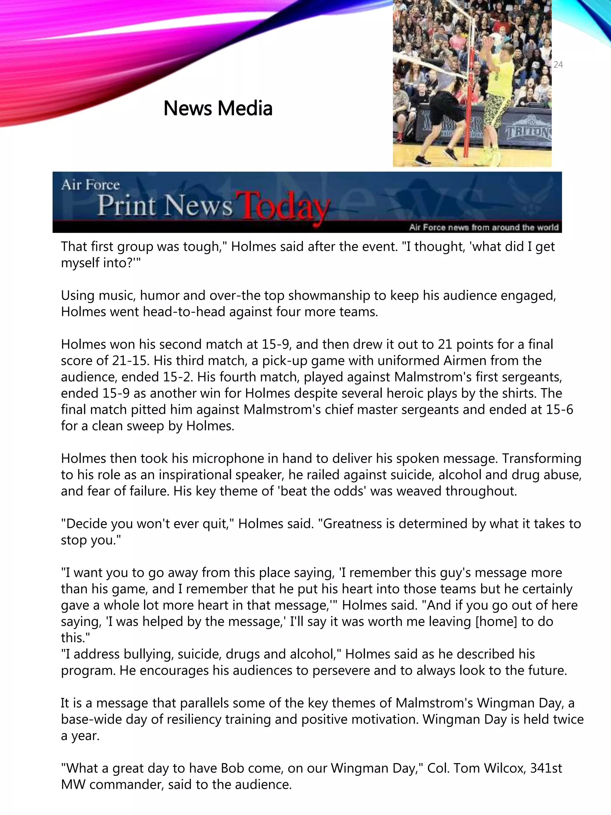 That first group was tough," Holmes said after the event. "I thought, 'what did I get
myself into?'"
Using music, humor and over-the top showmanship to keep his audience engaged,
Holmes went head-to-head against four more teams.
Holmes won his second match at 15-9, and then drew it out to 21 points for a final
score of 21-15. His third match, a pick-up game with uniformed Airmen from the
audience, ended 15-2. His fourth match, played against Malmstrom's first sergeants,
ended 15-9 as another win for Holmes despite several heroic plays by the shirts. The
final match pitted him against Malmstrom's chief master sergeants and ended at 15-6
for a clean sweep by Holmes.
Holmes then took his microphone in hand to deliver his spoken message. Transforming
to his role as an inspirational speaker, he railed against suicide, alcohol and drug abuse,
and fear of failure. His key theme of 'beat the odds' was weaved throughout.
"Decide you won't ever quit," Holmes said. "Greatness is determined by what it takes to
stop you."
"I want you to go away from this place saying, 'I remember this guy's message more
than his game, and I remember that he put his heart into those teams but he certainly
gave a whole lot more heart in that message,'" Holmes said. "And if you go out of here
saying, 'I was helped by the message,' I'll say it was worth me leaving [home] to do
this."
"I address bullying, suicide, drugs and alcohol," Holmes said as he described his
program. He encourages his audiences to persevere and to always look to the future.
It is a message that parallels some of the key themes of Malmstrom's Wingman Day, a
base-wide day of resiliency training and positive motivation. Wingman Day is held twice
a year.
"What a great day to have Bob come, on our Wingman Day," Col. Tom Wilcox, 341st
MW commander, said to the audience.
24
News Media
 