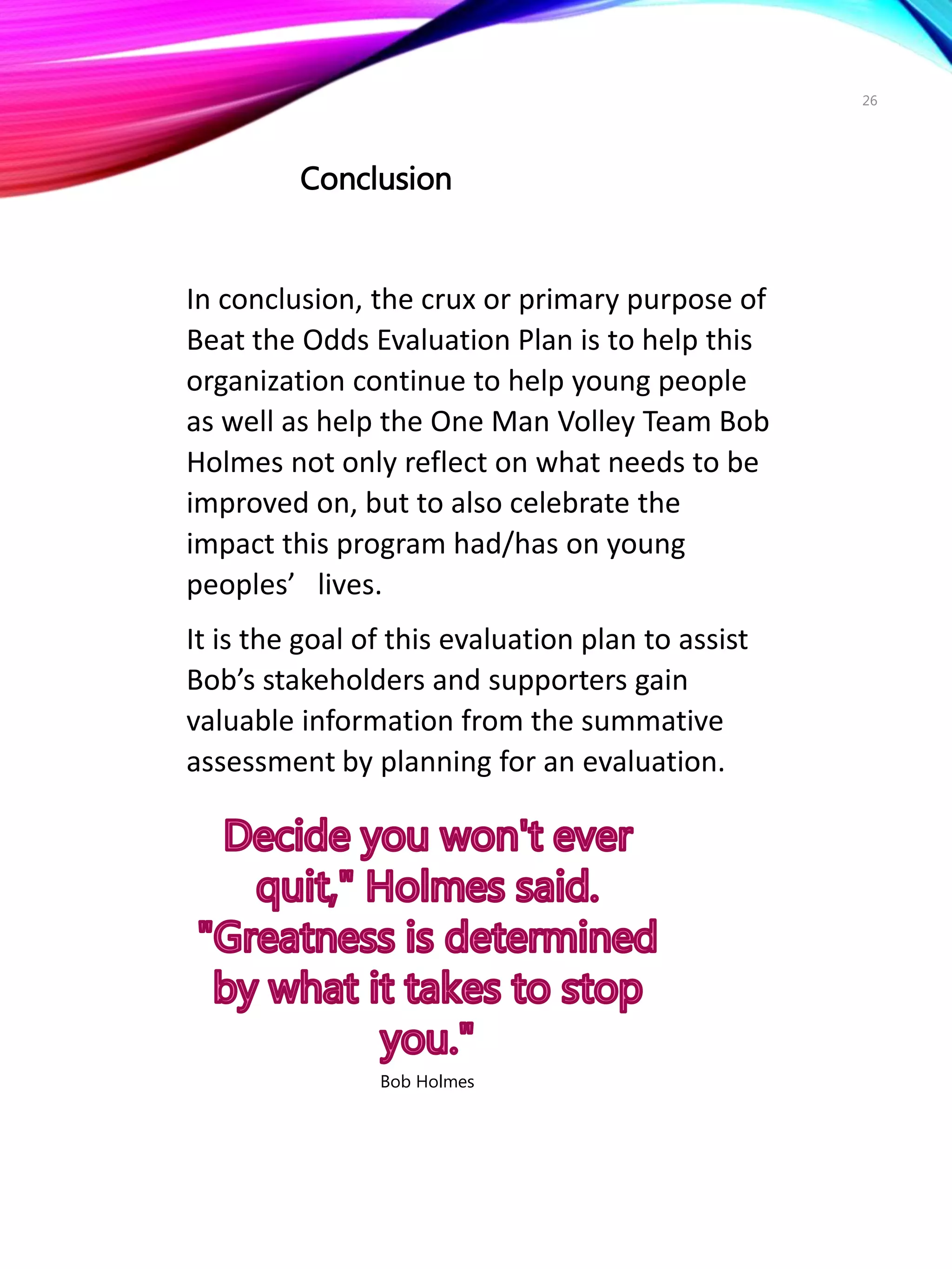 26
In conclusion, the crux or primary purpose of
Beat the Odds Evaluation Plan is to help this
organization continue to help young people
as well as help the One Man Volley Team Bob
Holmes not only reflect on what needs to be
improved on, but to also celebrate the
impact this program had/has on young
peoples’ lives.
It is the goal of this evaluation plan to assist
Bob’s stakeholders and supporters gain
valuable information from the summative
assessment by planning for an evaluation.
Bob Holmes
Conclusion
 