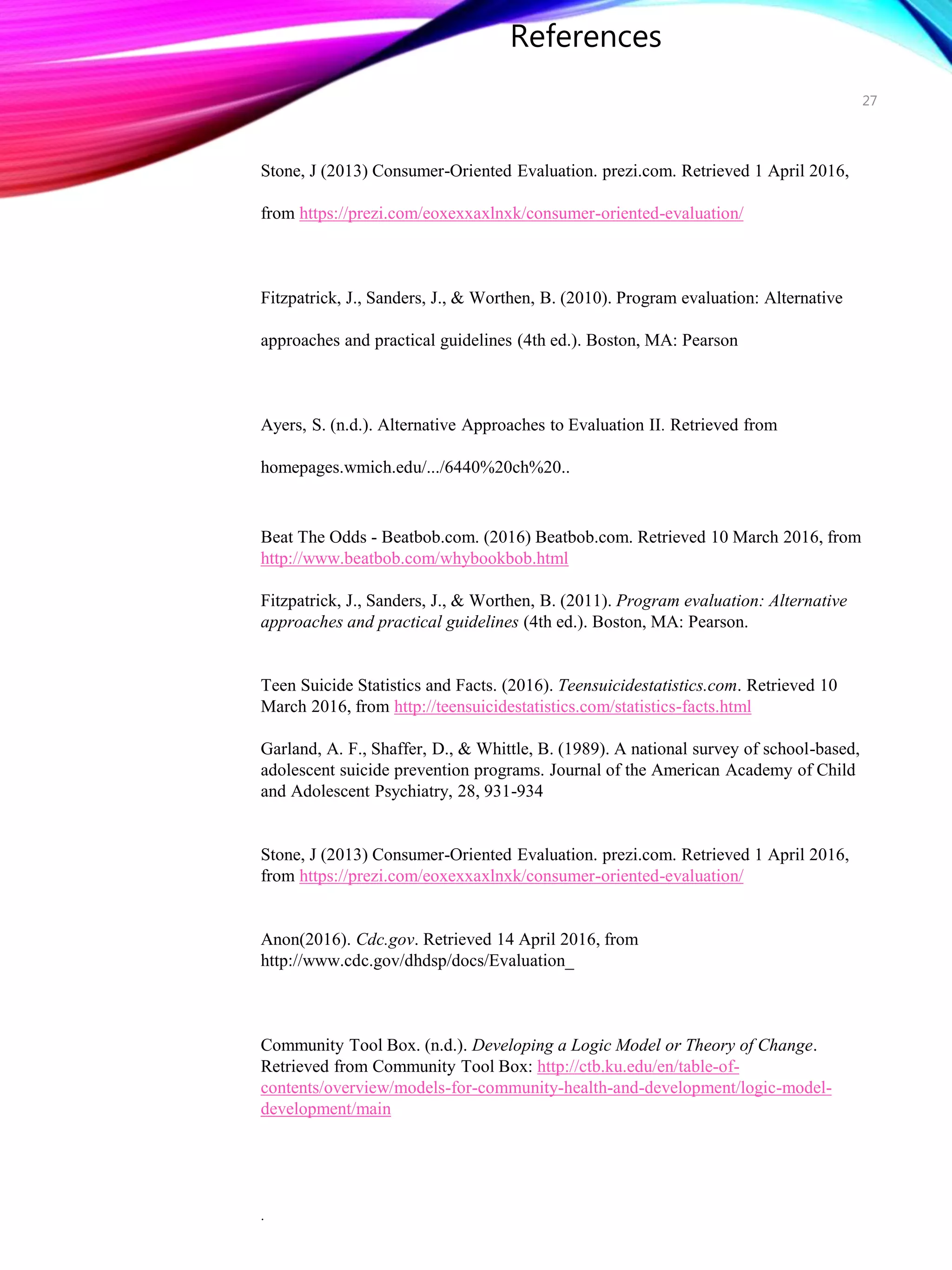 References
Stone, J (2013) Consumer-Oriented Evaluation. prezi.com. Retrieved 1 April 2016,
from https://prezi.com/eoxexxaxlnxk/consumer-oriented-evaluation/
Fitzpatrick, J., Sanders, J., & Worthen, B. (2010). Program evaluation: Alternative
approaches and practical guidelines (4th ed.). Boston, MA: Pearson
Ayers, S. (n.d.). Alternative Approaches to Evaluation II. Retrieved from
homepages.wmich.edu/.../6440%20ch%20..
Beat The Odds - Beatbob.com. (2016) Beatbob.com. Retrieved 10 March 2016, from
http://www.beatbob.com/whybookbob.html
Fitzpatrick, J., Sanders, J., & Worthen, B. (2011). Program evaluation: Alternative
approaches and practical guidelines (4th ed.). Boston, MA: Pearson.
Teen Suicide Statistics and Facts. (2016). Teensuicidestatistics.com. Retrieved 10
March 2016, from http://teensuicidestatistics.com/statistics-facts.html
Garland, A. F., Shaffer, D., & Whittle, B. (1989). A national survey of school-based,
adolescent suicide prevention programs. Journal of the American Academy of Child
and Adolescent Psychiatry, 28, 931-934
Stone, J (2013) Consumer-Oriented Evaluation. prezi.com. Retrieved 1 April 2016,
from https://prezi.com/eoxexxaxlnxk/consumer-oriented-evaluation/
Anon(2016). Cdc.gov. Retrieved 14 April 2016, from
http://www.cdc.gov/dhdsp/docs/Evaluation_
Community Tool Box. (n.d.). Developing a Logic Model or Theory of Change.
Retrieved from Community Tool Box: http://ctb.ku.edu/en/table-of-
contents/overview/models-for-community-health-and-development/logic-model-
development/main
.
27
 