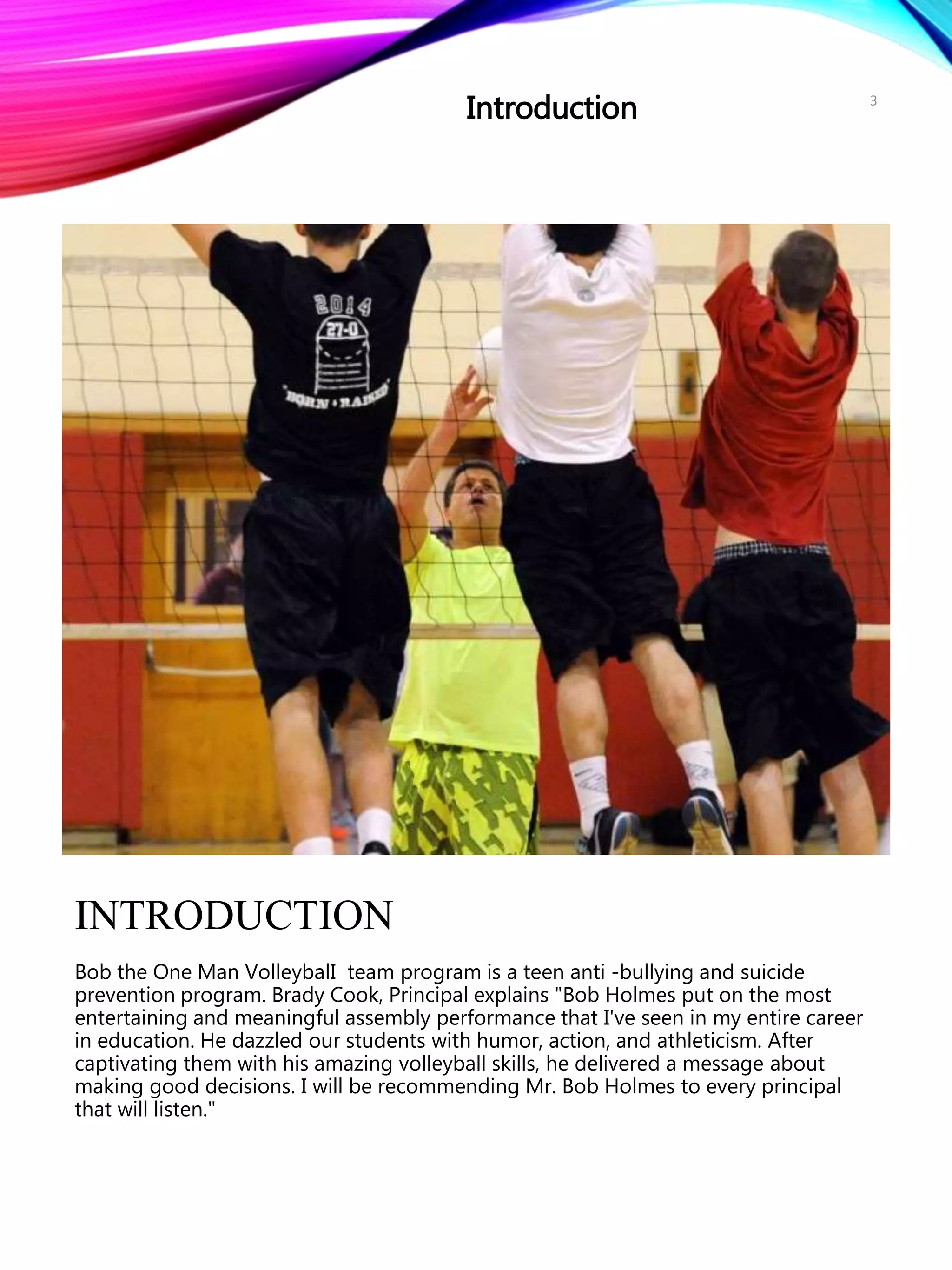 INTRODUCTION
Bob the One Man VolleybalI team program is a teen anti -bullying and suicide
prevention program. Brady Cook, Principal explains "Bob Holmes put on the most
entertaining and meaningful assembly performance that I've seen in my entire career
in education. He dazzled our students with humor, action, and athleticism. After
captivating them with his amazing volleyball skills, he delivered a message about
making good decisions. I will be recommending Mr. Bob Holmes to every principal
that will listen."
Introduction 3
 
