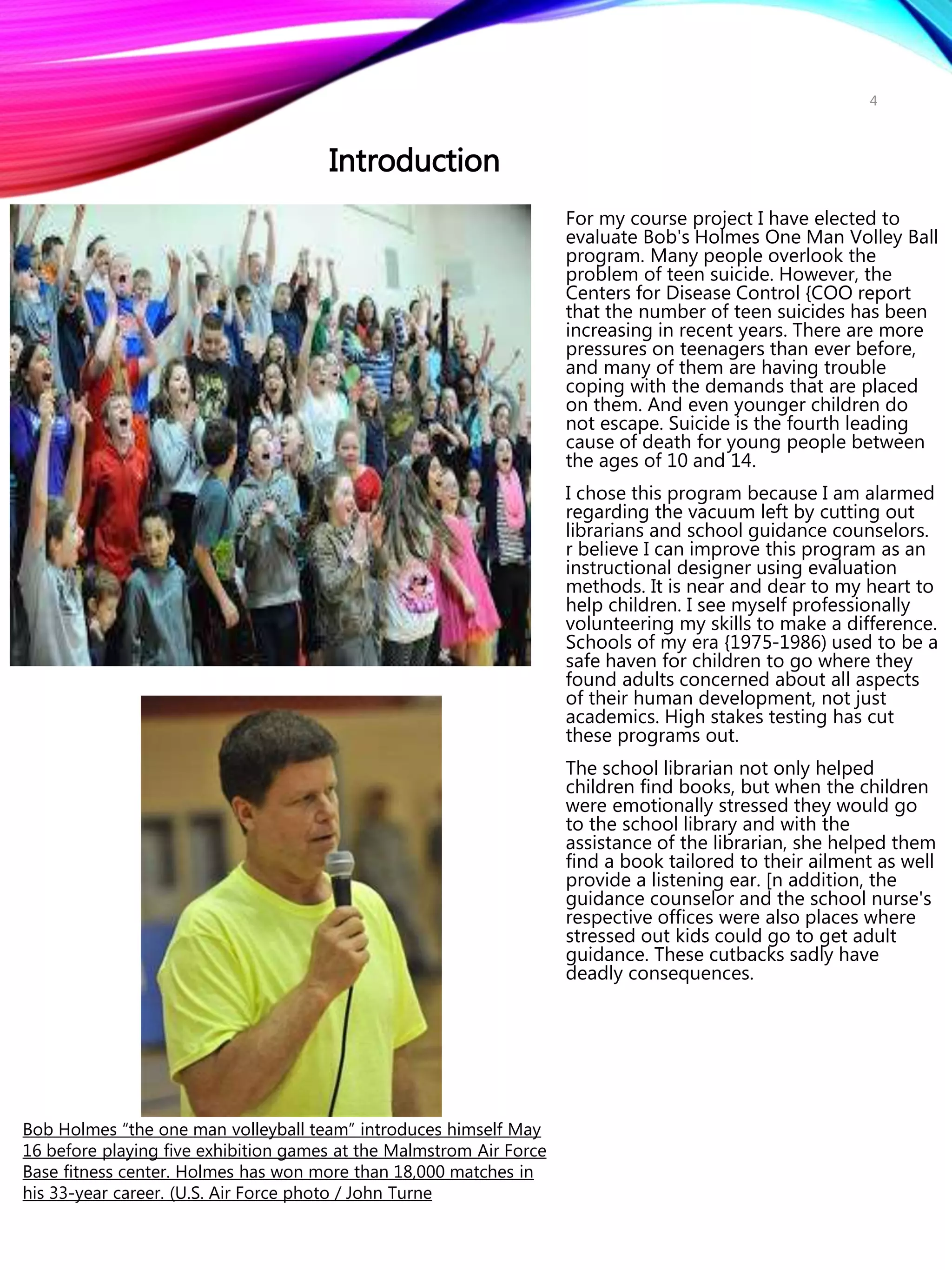 For my course project I have elected to
evaluate Bob's Holmes One Man Volley Ball
program. Many people overlook the
problem of teen suicide. However, the
Centers for Disease Control {COO report
that the number of teen suicides has been
increasing in recent years. There are more
pressures on teenagers than ever before,
and many of them are having trouble
coping with the demands that are placed
on them. And even younger children do
not escape. Suicide is the fourth leading
cause of death for young people between
the ages of 10 and 14.
I chose this program because I am alarmed
regarding the vacuum left by cutting out
librarians and school guidance counselors.
r believe I can improve this program as an
instructional designer using evaluation
methods. It is near and dear to my heart to
help children. I see myself professionally
volunteering my skills to make a difference.
Schools of my era {1975-1986) used to be a
safe haven for children to go where they
found adults concerned about all aspects
of their human development, not just
academics. High stakes testing has cut
these programs out.
The school librarian not only helped
children find books, but when the children
were emotionally stressed they would go
to the school library and with the
assistance of the librarian, she helped them
find a book tailored to their ailment as well
provide a listening ear. [n addition, the
guidance counselor and the school nurse's
respective offices were also places where
stressed out kids could go to get adult
guidance. These cutbacks sadly have
deadly consequences.
Introduction
Bob Holmes “the one man volleyball team” introduces himself May
16 before playing five exhibition games at the Malmstrom Air Force
Base fitness center. Holmes has won more than 18,000 matches in
his 33-year career. (U.S. Air Force photo / John Turne
4
 