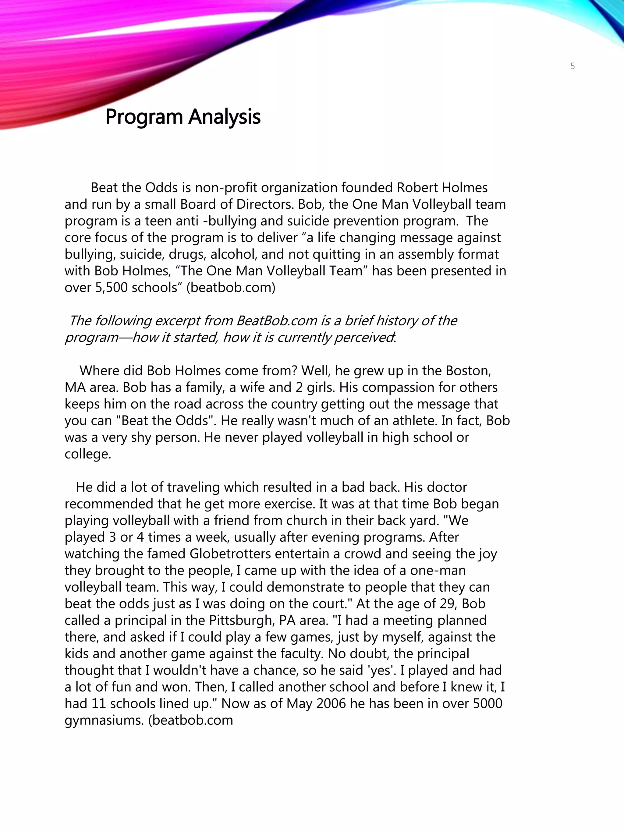Beat the Odds is non-profit organization founded Robert Holmes
and run by a small Board of Directors. Bob, the One Man Volleyball team
program is a teen anti -bullying and suicide prevention program. The
core focus of the program is to deliver “a life changing message against
bullying, suicide, drugs, alcohol, and not quitting in an assembly format
with Bob Holmes, “The One Man Volleyball Team” has been presented in
over 5,500 schools” (beatbob.com)
The following excerpt from BeatBob.com is a brief history of the
program—how it started, how it is currently perceived:
Where did Bob Holmes come from? Well, he grew up in the Boston,
MA area. Bob has a family, a wife and 2 girls. His compassion for others
keeps him on the road across the country getting out the message that
you can "Beat the Odds". He really wasn't much of an athlete. In fact, Bob
was a very shy person. He never played volleyball in high school or
college.
He did a lot of traveling which resulted in a bad back. His doctor
recommended that he get more exercise. It was at that time Bob began
playing volleyball with a friend from church in their back yard. "We
played 3 or 4 times a week, usually after evening programs. After
watching the famed Globetrotters entertain a crowd and seeing the joy
they brought to the people, I came up with the idea of a one-man
volleyball team. This way, I could demonstrate to people that they can
beat the odds just as I was doing on the court." At the age of 29, Bob
called a principal in the Pittsburgh, PA area. "I had a meeting planned
there, and asked if I could play a few games, just by myself, against the
kids and another game against the faculty. No doubt, the principal
thought that I wouldn't have a chance, so he said 'yes'. I played and had
a lot of fun and won. Then, I called another school and before I knew it, I
had 11 schools lined up." Now as of May 2006 he has been in over 5000
gymnasiums. (beatbob.com
Program Analysis
5
 