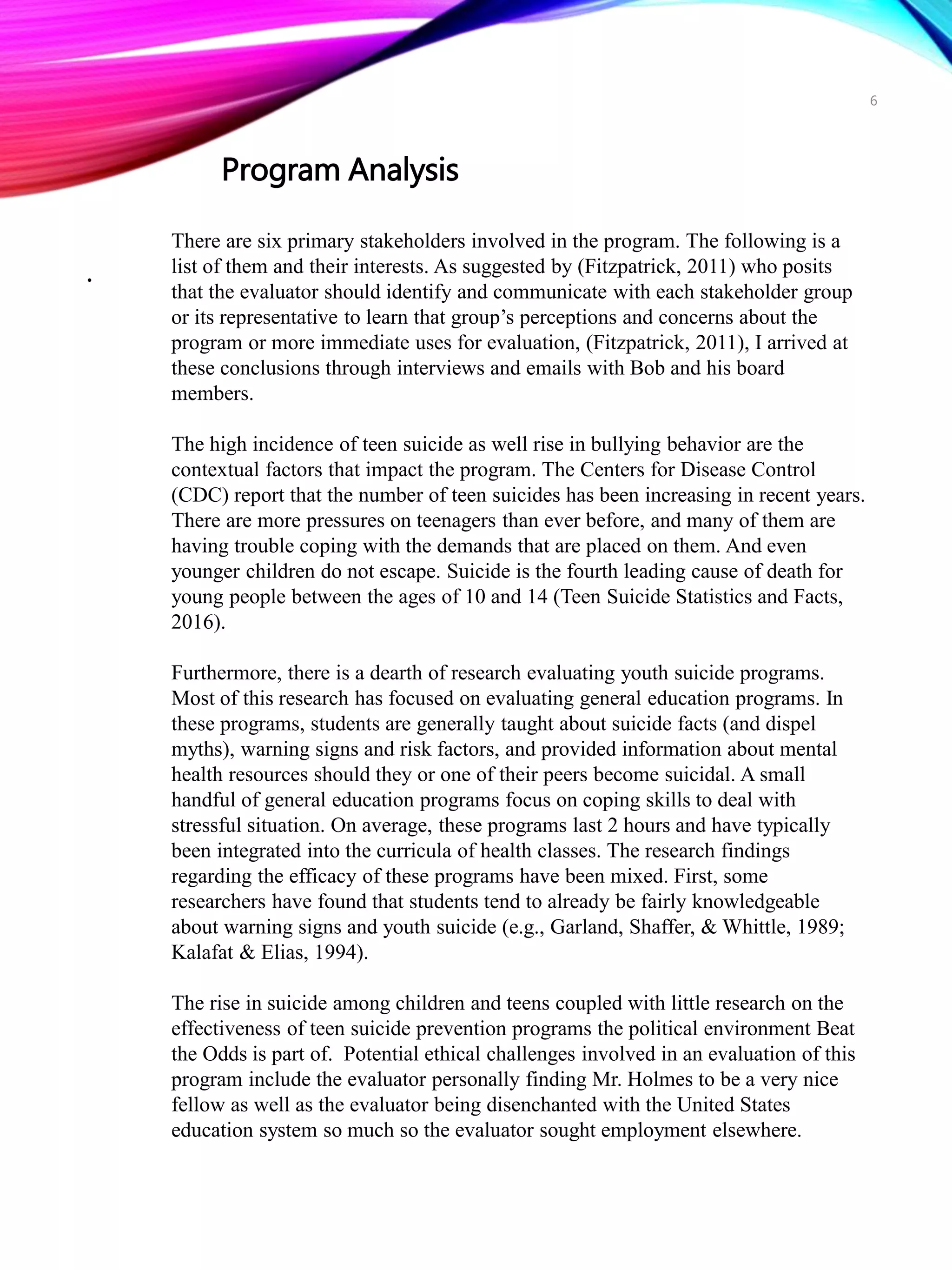 .
There are six primary stakeholders involved in the program. The following is a
list of them and their interests. As suggested by (Fitzpatrick, 2011) who posits
that the evaluator should identify and communicate with each stakeholder group
or its representative to learn that group’s perceptions and concerns about the
program or more immediate uses for evaluation, (Fitzpatrick, 2011), I arrived at
these conclusions through interviews and emails with Bob and his board
members.
The high incidence of teen suicide as well rise in bullying behavior are the
contextual factors that impact the program. The Centers for Disease Control
(CDC) report that the number of teen suicides has been increasing in recent years.
There are more pressures on teenagers than ever before, and many of them are
having trouble coping with the demands that are placed on them. And even
younger children do not escape. Suicide is the fourth leading cause of death for
young people between the ages of 10 and 14 (Teen Suicide Statistics and Facts,
2016).
Furthermore, there is a dearth of research evaluating youth suicide programs.
Most of this research has focused on evaluating general education programs. In
these programs, students are generally taught about suicide facts (and dispel
myths), warning signs and risk factors, and provided information about mental
health resources should they or one of their peers become suicidal. A small
handful of general education programs focus on coping skills to deal with
stressful situation. On average, these programs last 2 hours and have typically
been integrated into the curricula of health classes. The research findings
regarding the efficacy of these programs have been mixed. First, some
researchers have found that students tend to already be fairly knowledgeable
about warning signs and youth suicide (e.g., Garland, Shaffer, & Whittle, 1989;
Kalafat & Elias, 1994).
The rise in suicide among children and teens coupled with little research on the
effectiveness of teen suicide prevention programs the political environment Beat
the Odds is part of. Potential ethical challenges involved in an evaluation of this
program include the evaluator personally finding Mr. Holmes to be a very nice
fellow as well as the evaluator being disenchanted with the United States
education system so much so the evaluator sought employment elsewhere.
Program Analysis
6
 