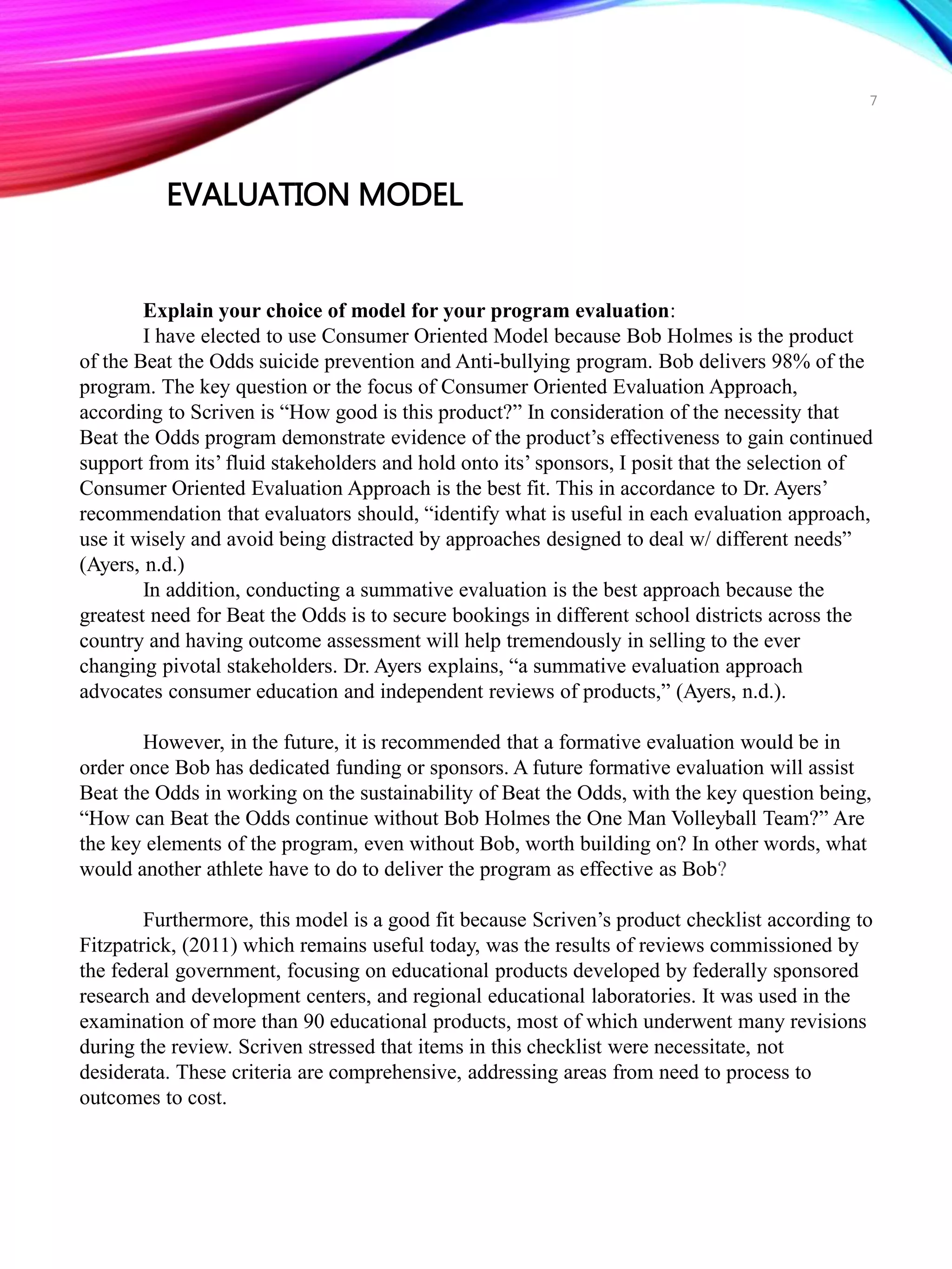 EVALUATION MODEL
Explain your choice of model for your program evaluation:
I have elected to use Consumer Oriented Model because Bob Holmes is the product
of the Beat the Odds suicide prevention and Anti-bullying program. Bob delivers 98% of the
program. The key question or the focus of Consumer Oriented Evaluation Approach,
according to Scriven is “How good is this product?” In consideration of the necessity that
Beat the Odds program demonstrate evidence of the product’s effectiveness to gain continued
support from its’ fluid stakeholders and hold onto its’ sponsors, I posit that the selection of
Consumer Oriented Evaluation Approach is the best fit. This in accordance to Dr. Ayers’
recommendation that evaluators should, “identify what is useful in each evaluation approach,
use it wisely and avoid being distracted by approaches designed to deal w/ different needs”
(Ayers, n.d.)
In addition, conducting a summative evaluation is the best approach because the
greatest need for Beat the Odds is to secure bookings in different school districts across the
country and having outcome assessment will help tremendously in selling to the ever
changing pivotal stakeholders. Dr. Ayers explains, “a summative evaluation approach
advocates consumer education and independent reviews of products,” (Ayers, n.d.).
However, in the future, it is recommended that a formative evaluation would be in
order once Bob has dedicated funding or sponsors. A future formative evaluation will assist
Beat the Odds in working on the sustainability of Beat the Odds, with the key question being,
“How can Beat the Odds continue without Bob Holmes the One Man Volleyball Team?” Are
the key elements of the program, even without Bob, worth building on? In other words, what
would another athlete have to do to deliver the program as effective as Bob?
Furthermore, this model is a good fit because Scriven’s product checklist according to
Fitzpatrick, (2011) which remains useful today, was the results of reviews commissioned by
the federal government, focusing on educational products developed by federally sponsored
research and development centers, and regional educational laboratories. It was used in the
examination of more than 90 educational products, most of which underwent many revisions
during the review. Scriven stressed that items in this checklist were necessitate, not
desiderata. These criteria are comprehensive, addressing areas from need to process to
outcomes to cost.
7
 