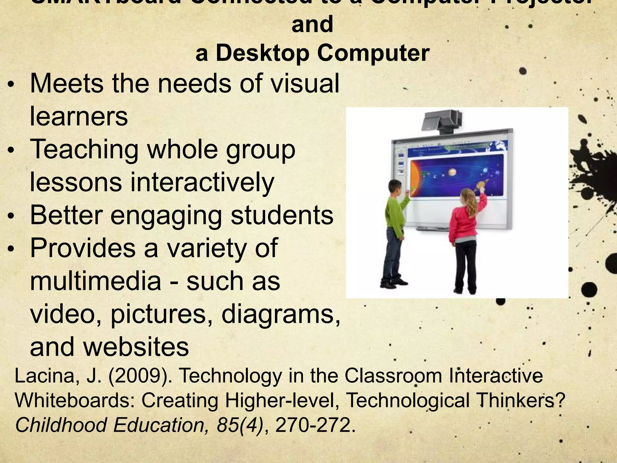 SMARTboard Connected to a Computer Projector
and
a Desktop Computer
• Meets the needs of visual
learners
• Teaching whole group
lessons interactively
• Better engaging students
• Provides a variety of
multimedia - such as
video, pictures, diagrams,
and websites
Lacina, J. (2009). Technology in the Classroom Interactive
Whiteboards: Creating Higher-level, Technological Thinkers?
Childhood Education, 85(4), 270-272.
 