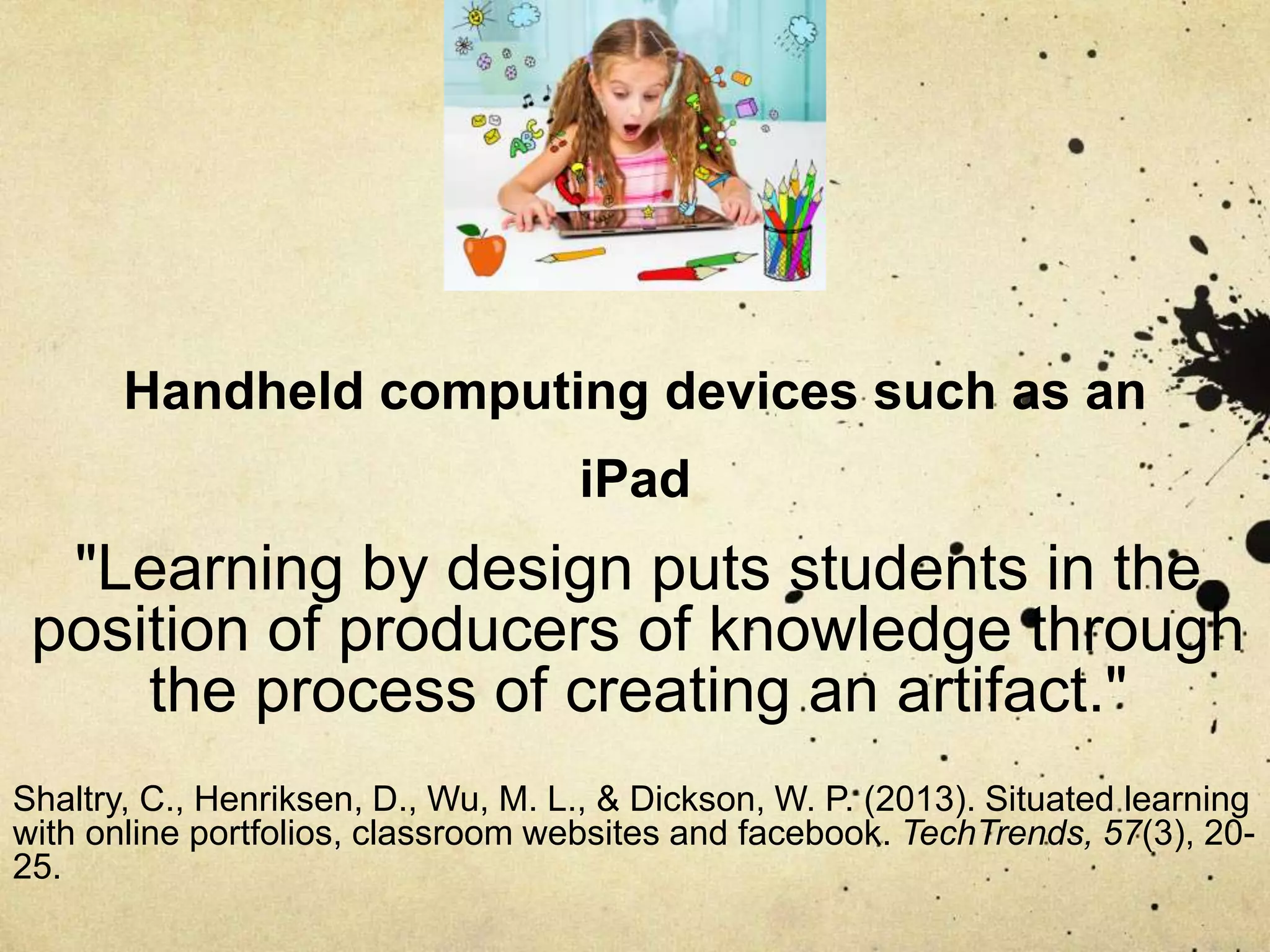 Handheld computing devices such as an
iPad
"Learning by design puts students in the
position of producers of knowledge through
the process of creating an artifact."
Shaltry, C., Henriksen, D., Wu, M. L., & Dickson, W. P. (2013). Situated learning
with online portfolios, classroom websites and facebook. TechTrends, 57(3), 20-
25.
 