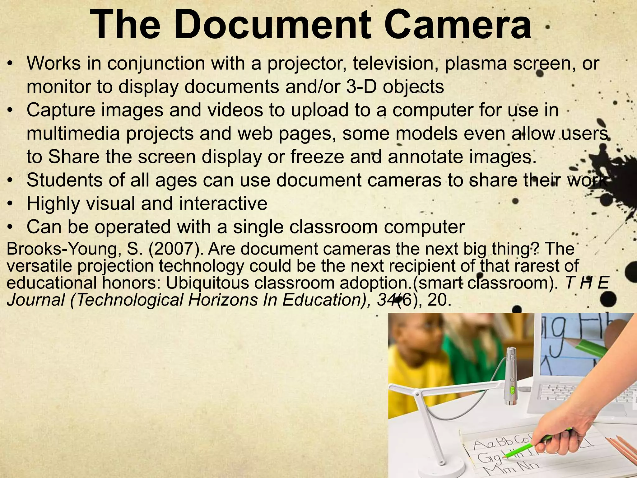 The Document Camera
Brooks-Young, S. (2007). Are document cameras the next big thing? The
versatile projection technology could be the next recipient of that rarest of
educational honors: Ubiquitous classroom adoption.(smart classroom). T H E
Journal (Technological Horizons In Education), 34(6), 20.
• Works in conjunction with a projector, television, plasma screen, or
monitor to display documents and/or 3-D objects
• Capture images and videos to upload to a computer for use in
multimedia projects and web pages, some models even allow users
to Share the screen display or freeze and annotate images.
• Students of all ages can use document cameras to share their work
• Highly visual and interactive
• Can be operated with a single classroom computer
 