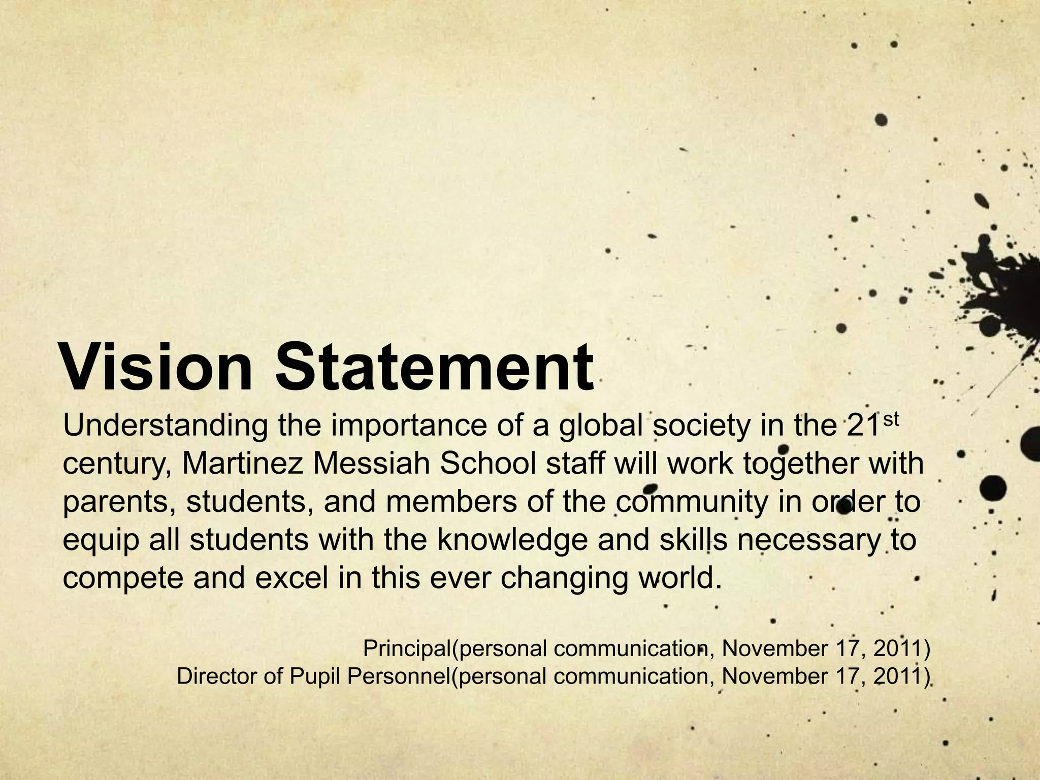 Vision Statement
Understanding the importance of a global society in the 21st
century, Martinez Messiah School staff will work together with
parents, students, and members of the community in order to
equip all students with the knowledge and skills necessary to
compete and excel in this ever changing world.

                           Principal(personal communication, November 17, 2011)
        Director of Pupil Personnel(personal communication, November 17, 2011)
 