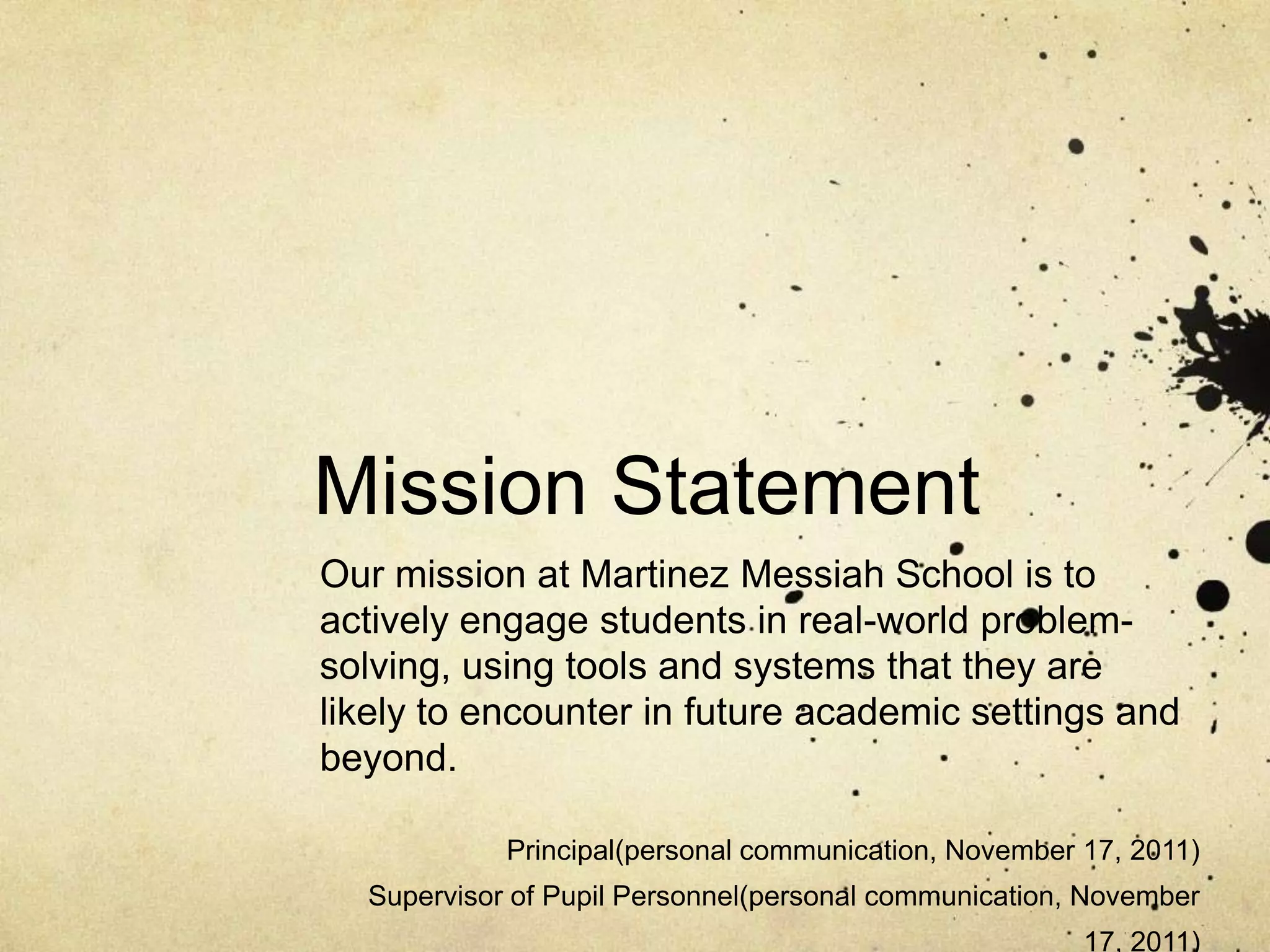 Mission Statement
Our mission at Martinez Messiah School is to
actively engage students in real-world problem-
solving, using tools and systems that they are
likely to encounter in future academic settings and
beyond.

            Principal(personal communication, November 17, 2011)
  Supervisor of Pupil Personnel(personal communication, November
                                                       17, 2011)
 