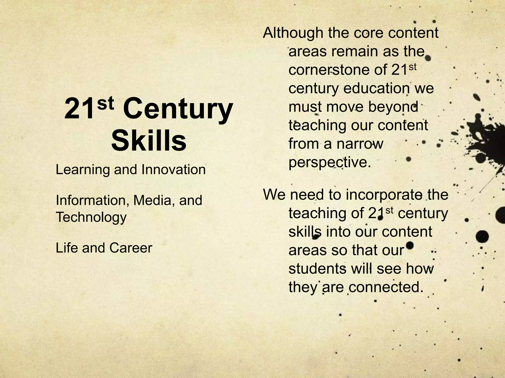 Although the core content
                              areas remain as the
                              cornerstone of 21st
                              century education we
 21st Century                 must move beyond
                              teaching our content
    Skills                    from a narrow
Learning and Innovation       perspective.

Information, Media, and   We need to incorporate the
Technology                   teaching of 21st century
                             skills into our content
Life and Career              areas so that our
                             students will see how
                             they are connected.
 
