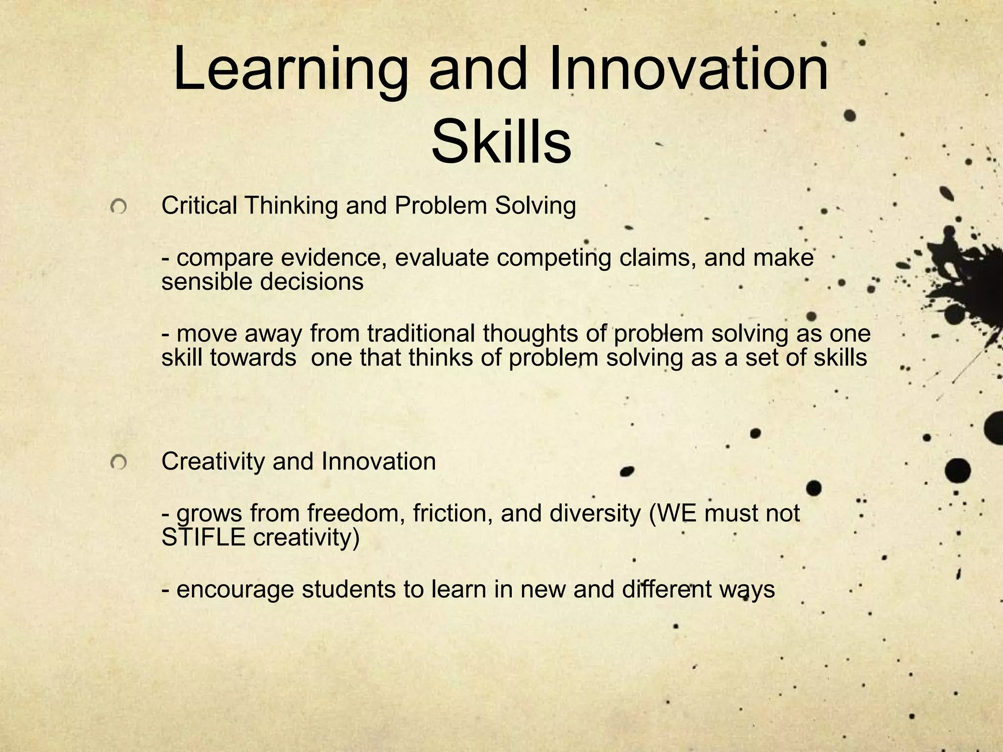 Learning and Innovation
          Skills
Critical Thinking and Problem Solving

- compare evidence, evaluate competing claims, and make
sensible decisions

- move away from traditional thoughts of problem solving as one
skill towards one that thinks of problem solving as a set of skills



Creativity and Innovation

- grows from freedom, friction, and diversity (WE must not
STIFLE creativity)

- encourage students to learn in new and different ways
 