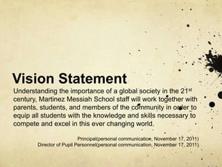 Vision Statement
Understanding the importance of a global society in the 21st
century, Martinez Messiah School staff will work together with
parents, students, and members of the community in order to
equip all students with the knowledge and skills necessary to
compete and excel in this ever changing world.

                           Principal(personal communication, November 17, 2011)
        Director of Pupil Personnel(personal communication, November 17, 2011)
 