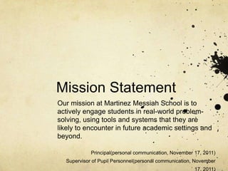 Mission Statement
Our mission at Martinez Messiah School is to
actively engage students in real-world problem-
solving, using tools and systems that they are
likely to encounter in future academic settings and
beyond.

            Principal(personal communication, November 17, 2011)
  Supervisor of Pupil Personnel(personal communication, November
                                                       17, 2011)
 