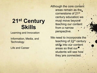 Although the core content
                              areas remain as the
                              cornerstone of 21st
                              century education we
 21st Century                 must move beyond
                              teaching our content
    Skills                    from a narrow
Learning and Innovation       perspective.

Information, Media, and   We need to incorporate the
Technology                   teaching of 21st century
                             skills into our content
Life and Career              areas so that our
                             students will see how
                             they are connected.
 