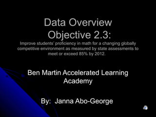 Data OverviewData Overview
Objective 2.3:Objective 2.3:
Improve students’ proficiency in math for a changing globallyImprove students’ proficiency in math for a changing globally
competitive environment as measured by state assessments tocompetitive environment as measured by state assessments to
meet or exceed 85% by 2012.meet or exceed 85% by 2012.
Ben Martin Accelerated LearningBen Martin Accelerated Learning
AcademyAcademy
By: Janna Abo-GeorgeBy: Janna Abo-George
 