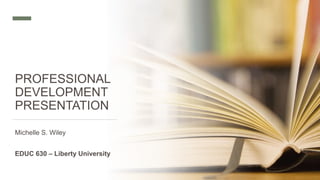 PROFESSIONAL
DEVELOPMENT
PRESENTATION
Michelle S. Wiley
EDUC 630 – Liberty University
 